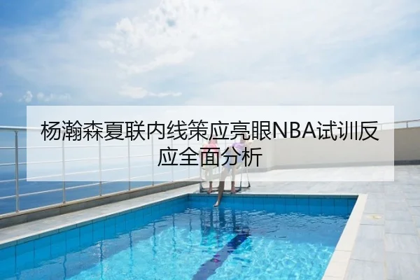 杨瀚森夏联内线策应亮眼NBA试训反应全面分析