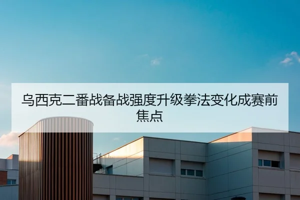 乌西克二番战备战强度升级拳法变化成赛前焦点